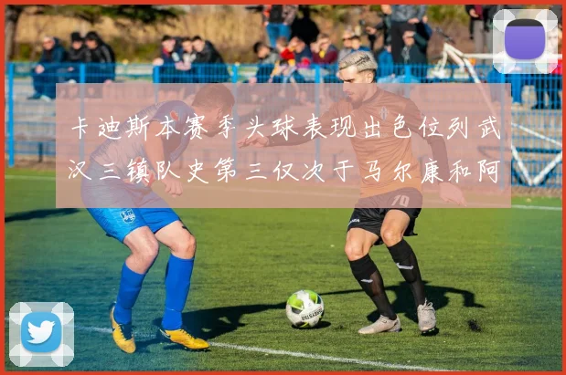 卡迪斯本赛季头球表现出色位列武汉三镇队史第三仅次于马尔康和阿齐兹