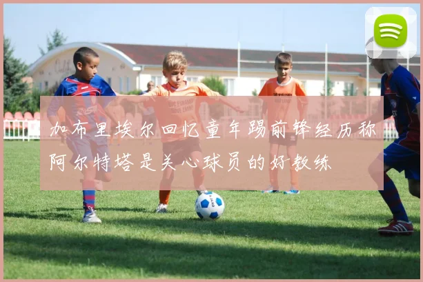 加布里埃尔回忆童年踢前锋经历称阿尔特塔是关心球员的好教练