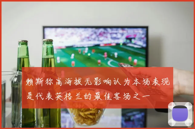 赖斯称高海拔无影响认为本场表现是代表英格兰的最佳客场之一