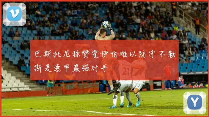 巴斯托尼称赞霍伊伦难以防守不勒斯是意甲最强对手