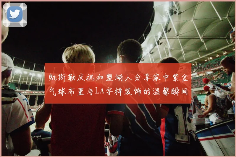 凯斯勒庆祝加盟湖人分享家中紫金气球布置与LA字样装饰的温馨瞬间