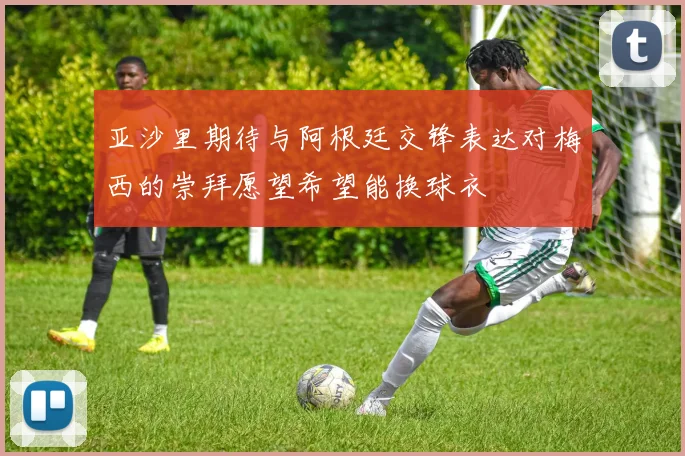 亚沙里期待与阿根廷交锋表达对梅西的崇拜愿望希望能换球衣