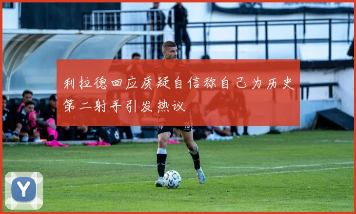利拉德回应质疑自信称自己为历史第二射手引发热议