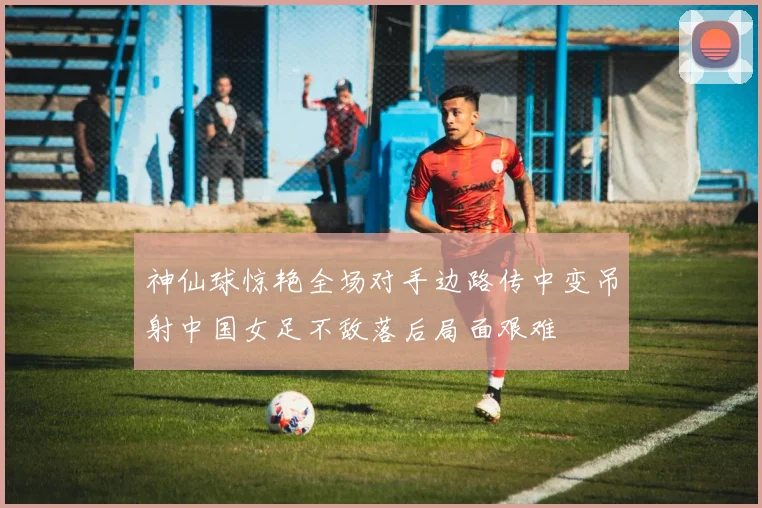 神仙球惊艳全场对手边路传中变吊射中国女足不敌落后局面艰难