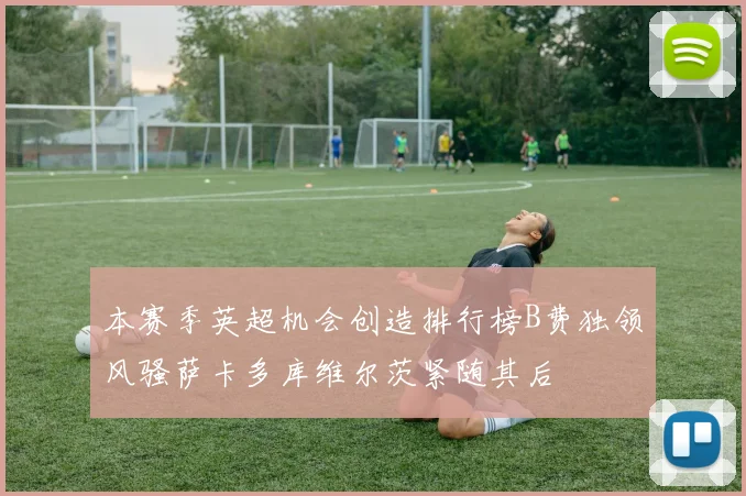 本赛季英超机会创造排行榜B费独领风骚萨卡多库维尔茨紧随其后