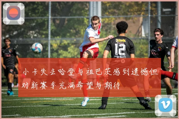 小卡失去哈登与祖巴茨感到遗憾但对新赛季充满希望与期待