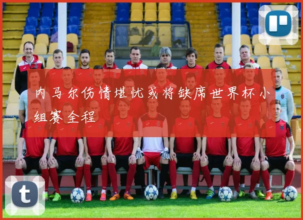 内马尔伤情堪忧或将缺席世界杯小组赛全程