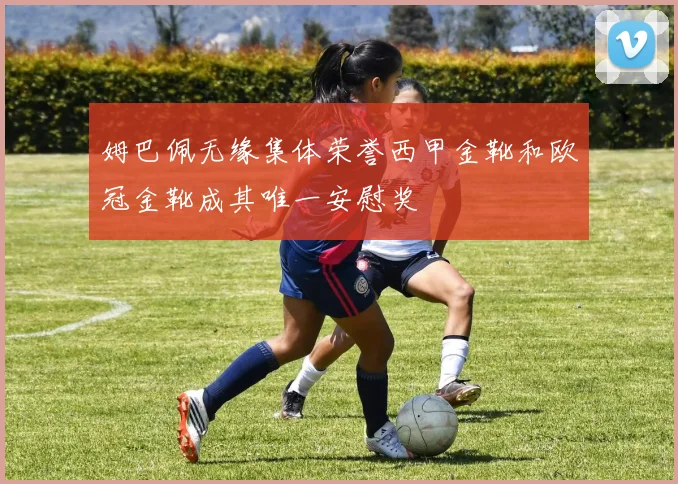 姆巴佩无缘集体荣誉西甲金靴和欧冠金靴成其唯一安慰奖