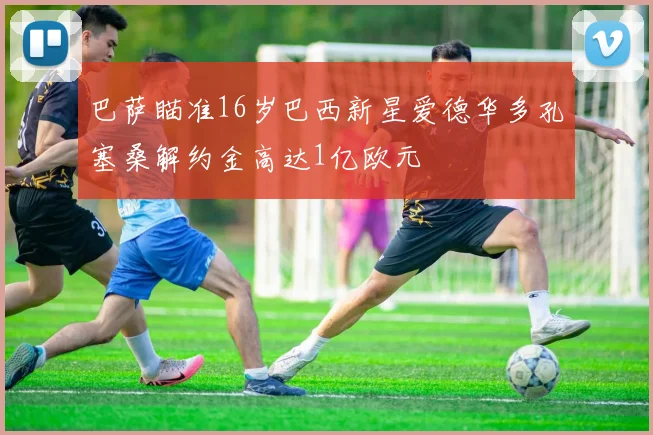 巴萨瞄准16岁巴西新星爱德华多孔塞桑解约金高达1亿欧元