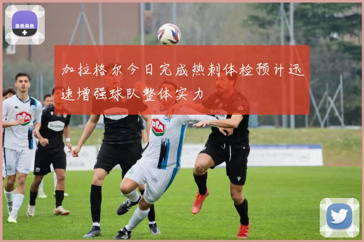 加拉格尔今日完成热刺体检预计迅速增强球队整体实力