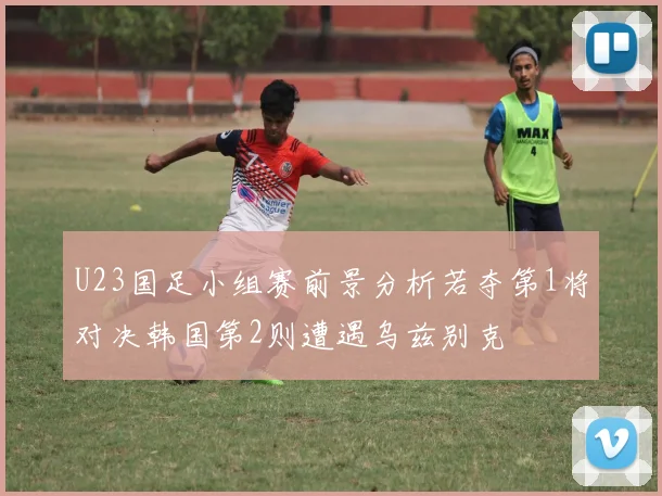 U23国足小组赛前景分析若夺第1将对决韩国第2则遭遇乌兹别克