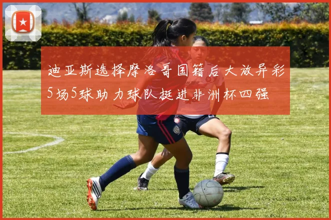 迪亚斯选择摩洛哥国籍后大放异彩5场5球助力球队挺进非洲杯四强