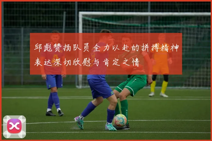 邱彪赞扬队员全力以赴的拼搏精神表达深切欣慰与肯定之情