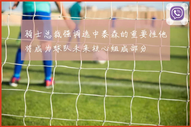 骑士总裁强调选中泰森的重要性他将成为球队未来核心组成部分